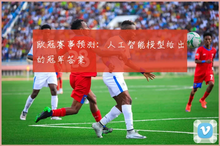 欧冠赛事预测:人工智能模型给出的冠军答案