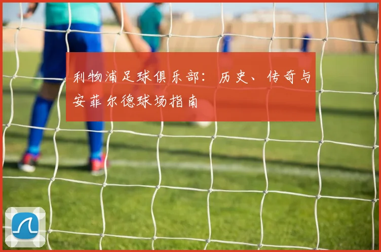 利物浦足球俱乐部：历史、传奇与安菲尔德球场指南