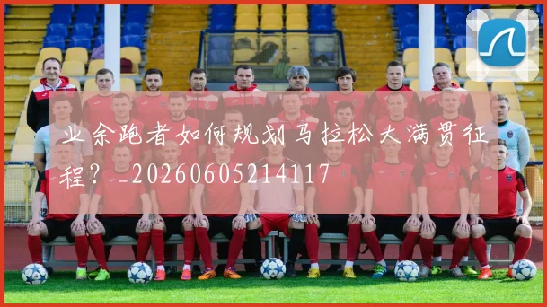 业余跑者如何规划马拉松大满贯征程？_20260605214117