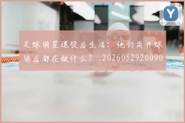 足球明星退役后生活：他们离开球场后都在做什么？_20260529200902