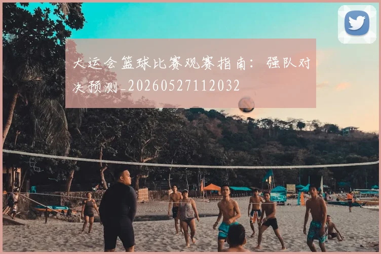 大运会篮球比赛观赛指南：强队对决预测_20260527112032