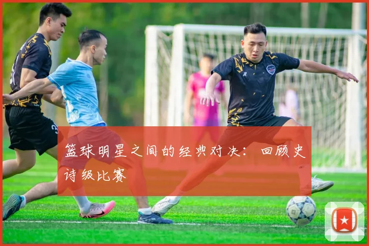 篮球明星之间的经典对决：回顾史诗级比赛