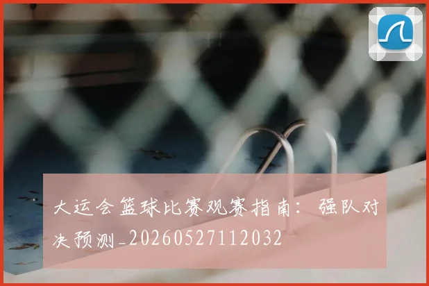 大运会篮球比赛观赛指南：强队对决预测_20260527112032