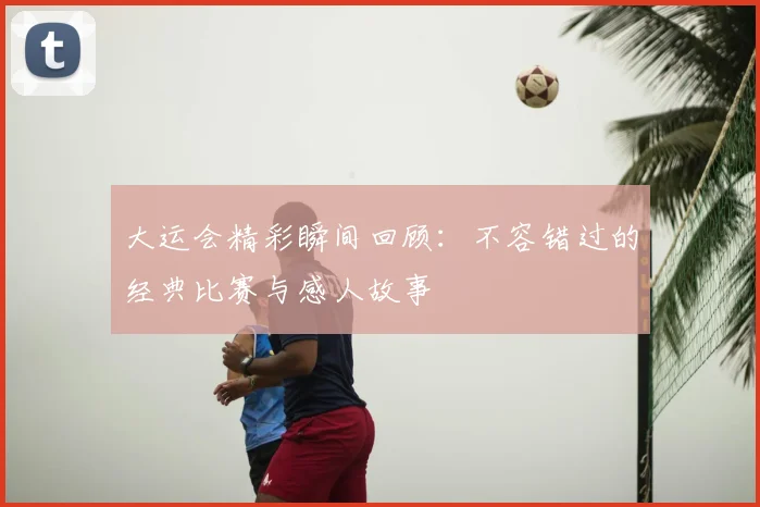 大运会精彩瞬间回顾:不容错过的经典比赛与感人故事