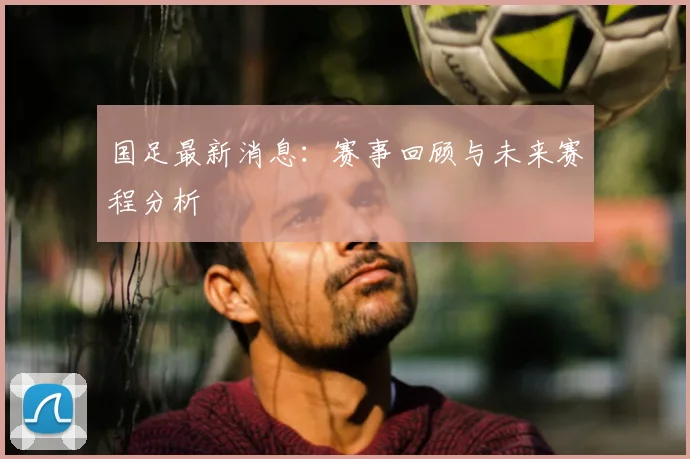 国足最新消息：赛事回顾与未来赛程分析