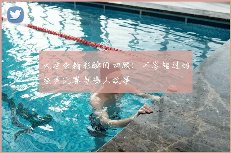 大运会精彩瞬间回顾：不容错过的经典比赛与感人故事