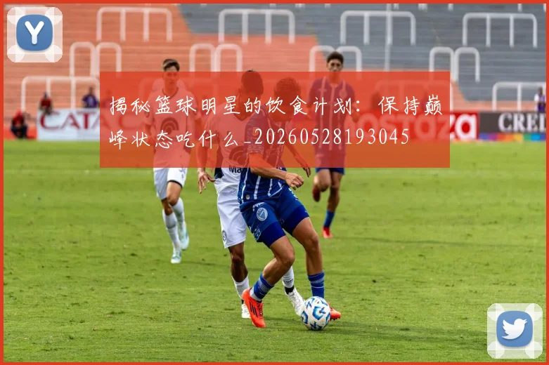 揭秘篮球明星的饮食计划：保持巅峰状态吃什么_20260528193045