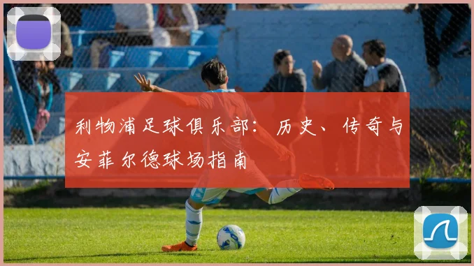 利物浦足球俱乐部:历史、传奇与安菲尔德球场指南